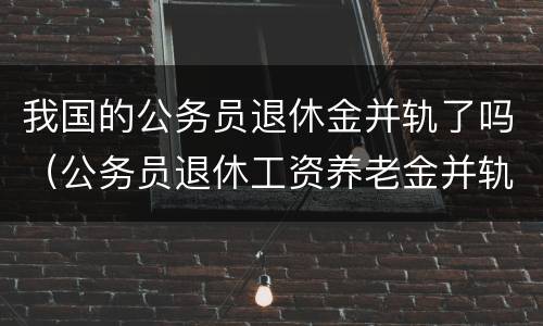 我国的公务员退休金并轨了吗（公务员退休工资养老金并轨什么时候实施）