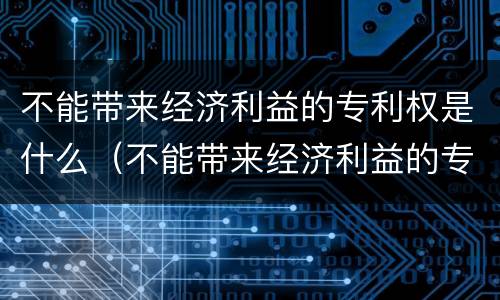 不能带来经济利益的专利权是什么（不能带来经济利益的专利权是什么）