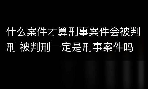 什么案件才算刑事案件会被判刑 被判刑一定是刑事案件吗