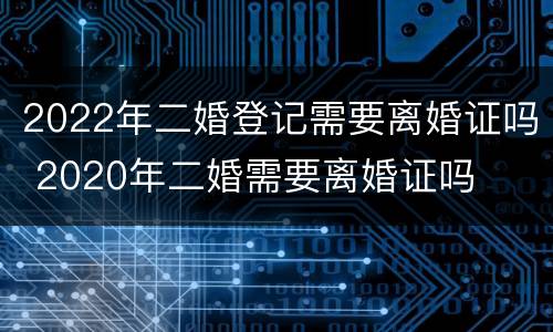 2022年二婚登记需要离婚证吗 2020年二婚需要离婚证吗