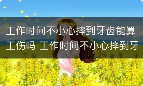 工作时间不小心摔到牙齿能算工伤吗 工作时间不小心摔到牙齿能算工伤吗赔偿多少
