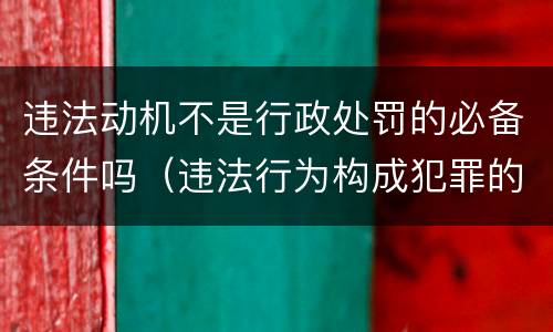违法动机不是行政处罚的必备条件吗（违法行为构成犯罪的,行政处罚机关）