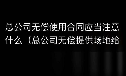 总公司无偿使用合同应当注意什么（总公司无偿提供场地给分公司）