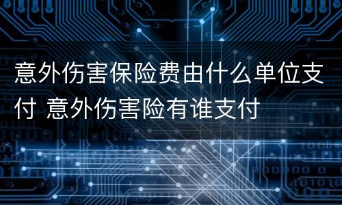 意外伤害保险费由什么单位支付 意外伤害险有谁支付