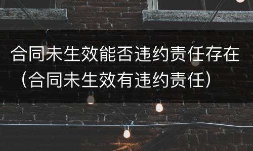 合同未生效能否违约责任存在（合同未生效有违约责任）