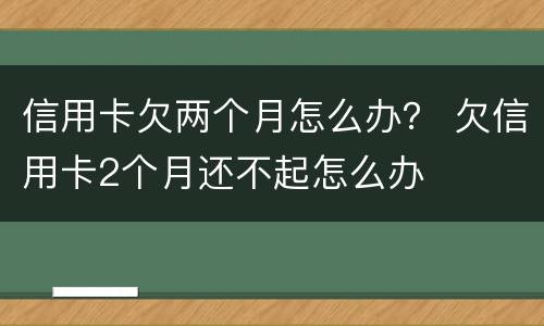 信用卡欠两个月怎么办？ 欠信用卡2个月还不起怎么办