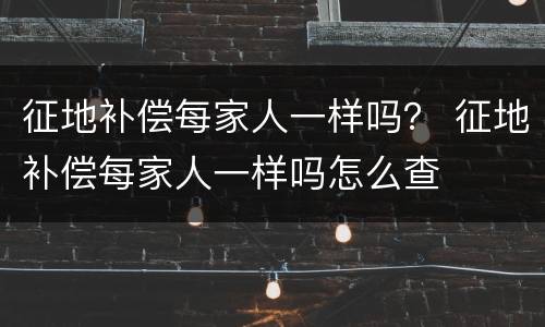 征地补偿每家人一样吗？ 征地补偿每家人一样吗怎么查