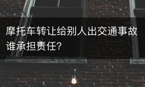 摩托车转让给别人出交通事故谁承担责任？