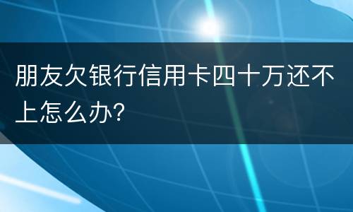 朋友欠银行信用卡四十万还不上怎么办？