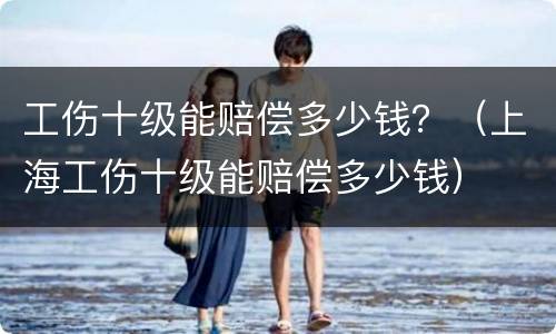 工伤十级能赔偿多少钱？（上海工伤十级能赔偿多少钱）