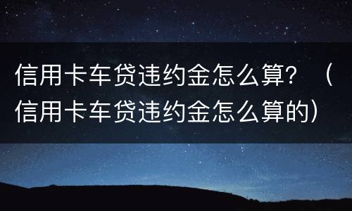 信用卡车贷违约金怎么算？（信用卡车贷违约金怎么算的）