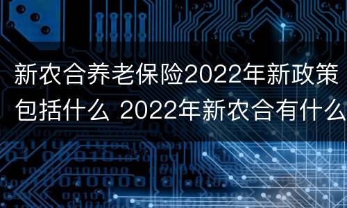 新农合养老保险2022年新政策包括什么 2022年新农合有什么新政策