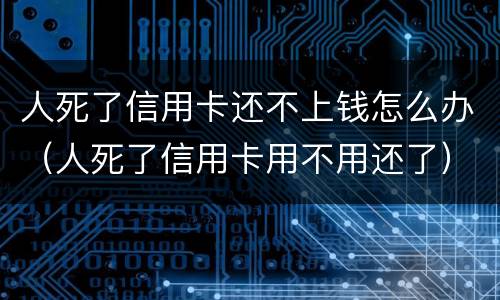 人死了信用卡还不上钱怎么办（人死了信用卡用不用还了）
