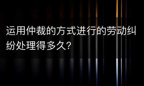 运用仲裁的方式进行的劳动纠纷处理得多久？