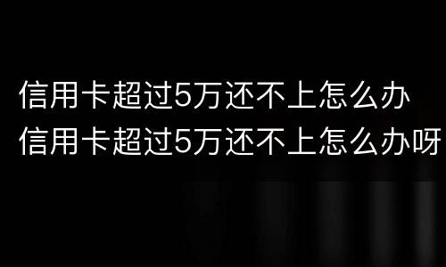 信用卡超过5万还不上怎么办 信用卡超过5万还不上怎么办呀