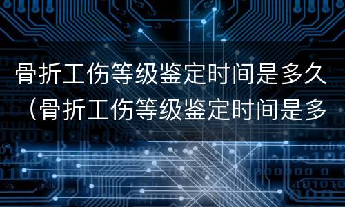 骨折工伤等级鉴定时间是多久（骨折工伤等级鉴定时间是多久出结果）