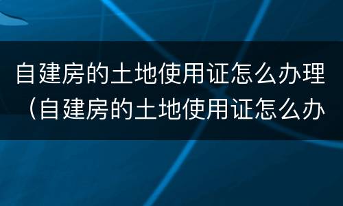 自建房的土地使用证怎么办理（自建房的土地使用证怎么办理手续）