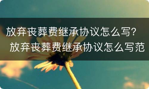 放弃丧葬费继承协议怎么写？ 放弃丧葬费继承协议怎么写范本