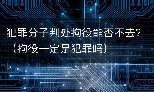 犯罪分子判处拘役能否不去？（拘役一定是犯罪吗）