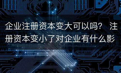 企业注册资本变大可以吗？ 注册资本变小了对企业有什么影响