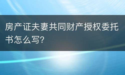 房产证夫妻共同财产授权委托书怎么写？