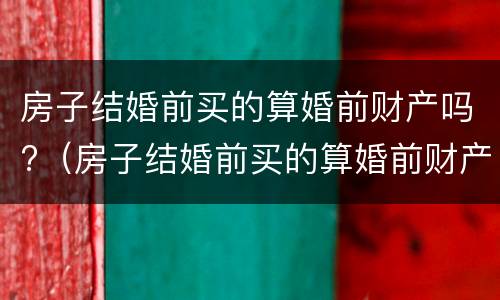 房子结婚前买的算婚前财产吗?（房子结婚前买的算婚前财产吗怎么算）