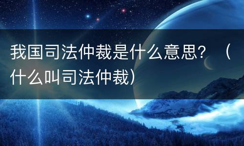 我国司法仲裁是什么意思？（什么叫司法仲裁）