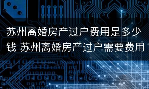 苏州离婚房产过户费用是多少钱 苏州离婚房产过户需要费用么
