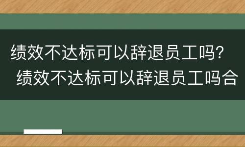 绩效不达标可以辞退员工吗？ 绩效不达标可以辞退员工吗合法吗