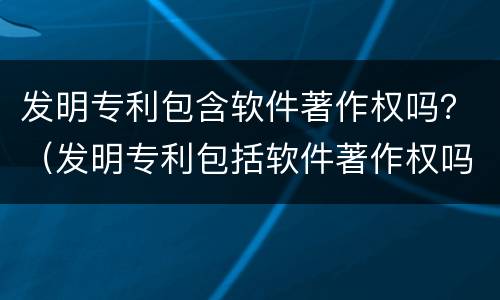 发明专利包含软件著作权吗？（发明专利包括软件著作权吗）