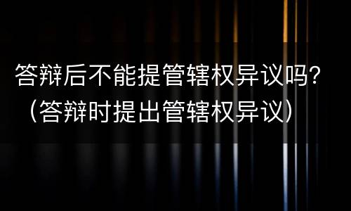 答辩后不能提管辖权异议吗？（答辩时提出管辖权异议）