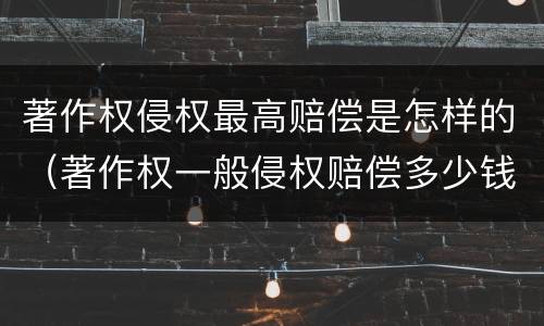 著作权侵权最高赔偿是怎样的（著作权一般侵权赔偿多少钱）