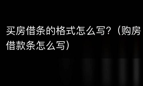 买房借条的格式怎么写?（购房借款条怎么写）