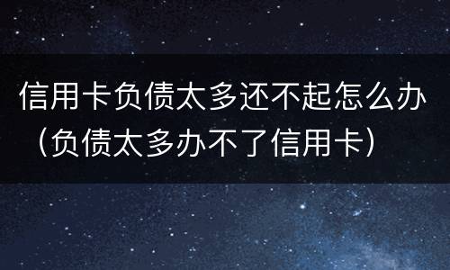 信用卡负债太多还不起怎么办（负债太多办不了信用卡）