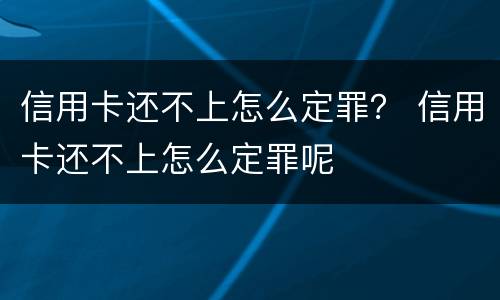 信用卡还不上怎么定罪？ 信用卡还不上怎么定罪呢