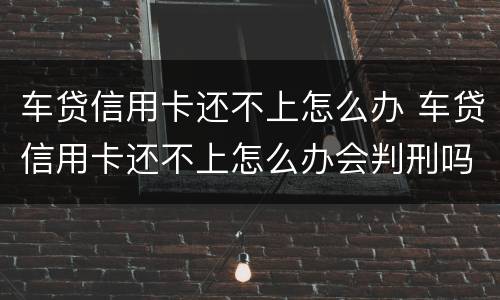 车贷信用卡还不上怎么办 车贷信用卡还不上怎么办会判刑吗