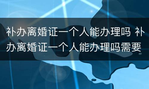 补办离婚证一个人能办理吗 补办离婚证一个人能办理吗需要多久