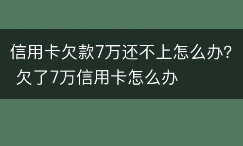 信用卡欠款7万还不上怎么办？ 欠了7万信用卡怎么办