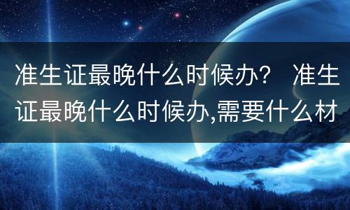 准生证最晚什么时候办？ 准生证最晚什么时候办,需要什么材料