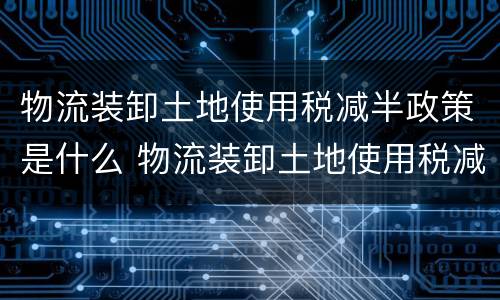 物流装卸土地使用税减半政策是什么 物流装卸土地使用税减半政策是什么时候