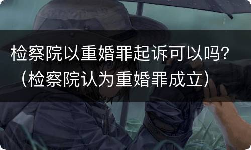 检察院以重婚罪起诉可以吗？（检察院认为重婚罪成立）