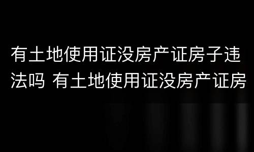 有土地使用证没房产证房子违法吗 有土地使用证没房产证房子违法吗怎么处理