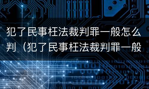 犯了民事枉法裁判罪一般怎么判（犯了民事枉法裁判罪一般怎么判的）