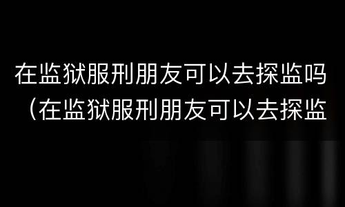 在监狱服刑朋友可以去探监吗（在监狱服刑朋友可以去探监吗知乎）