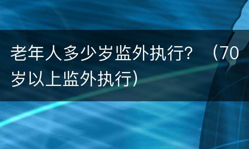 老年人多少岁监外执行？（70岁以上监外执行）