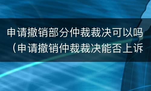 申请撤销部分仲裁裁决可以吗（申请撤销仲裁裁决能否上诉）