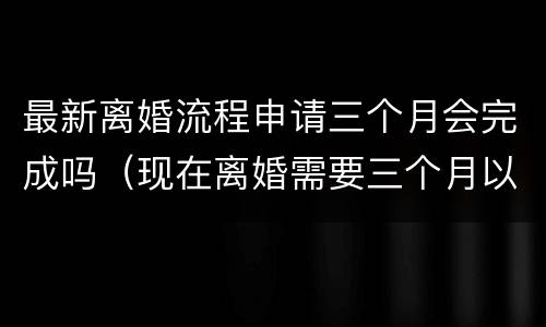最新离婚流程申请三个月会完成吗（现在离婚需要三个月以后才能生效?）