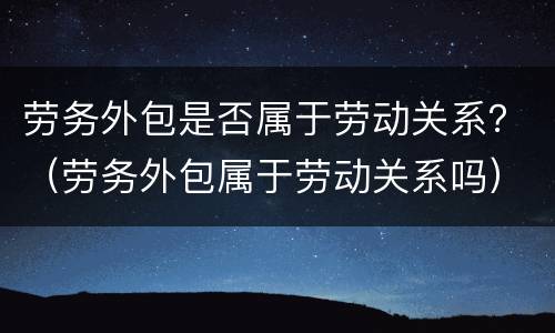 劳务外包是否属于劳动关系？（劳务外包属于劳动关系吗）
