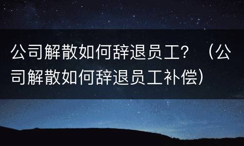 公司解散如何辞退员工？（公司解散如何辞退员工补偿）