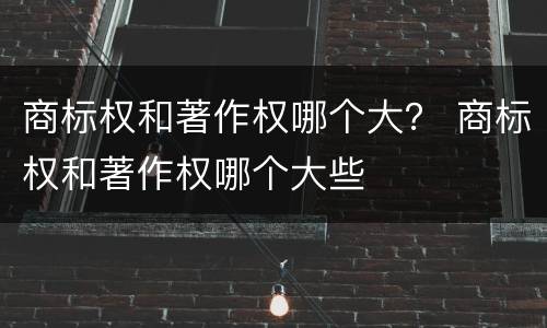 商标权和著作权哪个大？ 商标权和著作权哪个大些